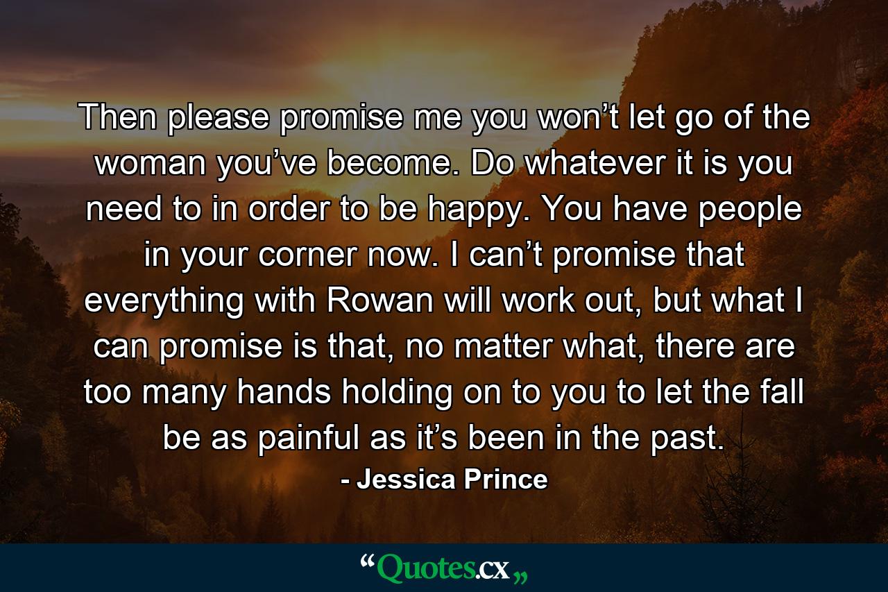 Then please promise me you won’t let go of the woman you’ve become. Do whatever it is you need to in order to be happy. You have people in your corner now. I can’t promise that everything with Rowan will work out, but what I can promise is that, no matter what, there are too many hands holding on to you to let the fall be as painful as it’s been in the past. - Quote by Jessica Prince