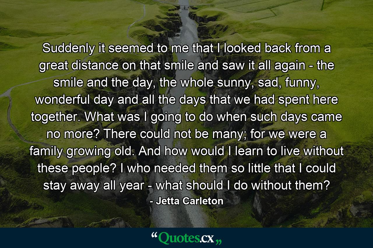 Suddenly it seemed to me that I looked back from a great distance on that smile and saw it all again - the smile and the day, the whole sunny, sad, funny, wonderful day and all the days that we had spent here together. What was I going to do when such days came no more? There could not be many; for we were a family growing old. And how would I learn to live without these people? I who needed them so little that I could stay away all year - what should I do without them? - Quote by Jetta Carleton