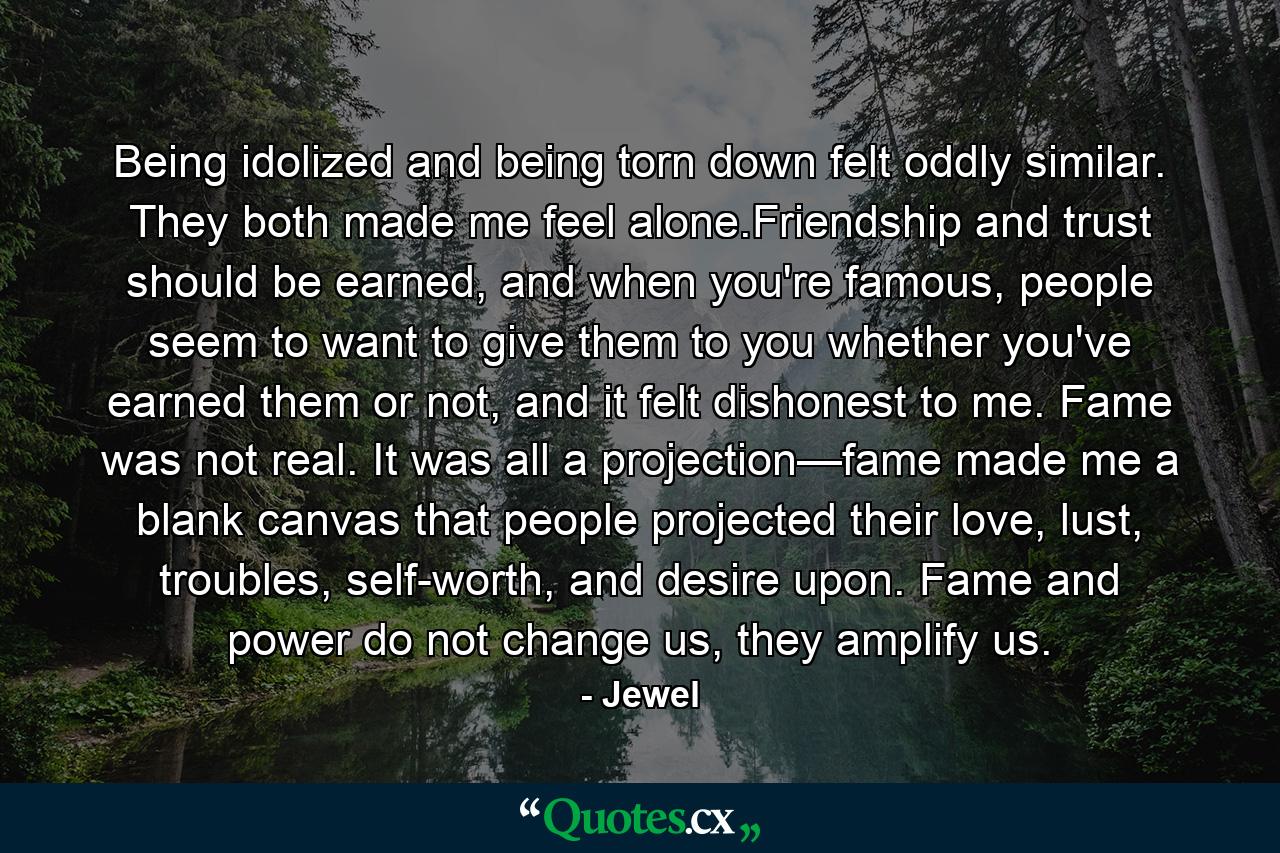 Being idolized and being torn down felt oddly similar. They both made me feel alone.Friendship and trust should be earned, and when you're famous, people seem to want to give them to you whether you've earned them or not, and it felt dishonest to me. Fame was not real. It was all a projection—fame made me a blank canvas that people projected their love, lust, troubles, self-worth, and desire upon. Fame and power do not change us, they amplify us. - Quote by Jewel