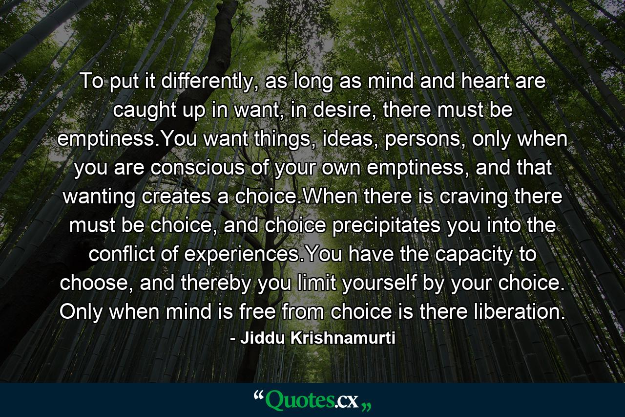 To put it differently, as long as mind and heart are caught up in want, in desire, there must be emptiness.You want things, ideas, persons, only when you are conscious of your own emptiness, and that wanting creates a choice.When there is craving there must be choice, and choice precipitates you into the conflict of experiences.You have the capacity to choose, and thereby you limit yourself by your choice. Only when mind is free from choice is there liberation. - Quote by Jiddu Krishnamurti