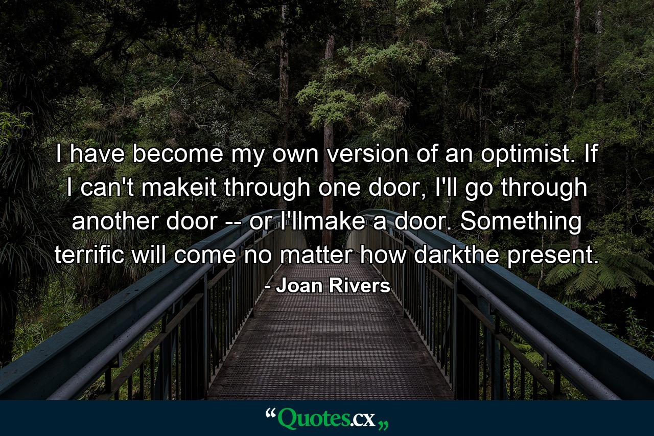 I have become my own version of an optimist. If I can't makeit through one door, I'll go through another door -- or I'llmake a door. Something terrific will come no matter how darkthe present. - Quote by Joan Rivers