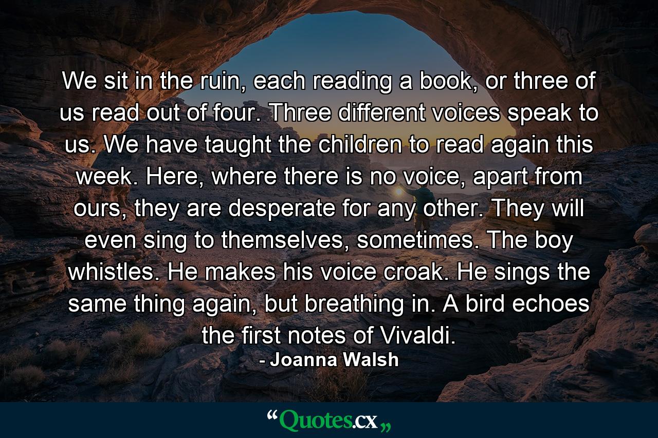 We sit in the ruin, each reading a book, or three of us read out of four. Three different voices speak to us. We have taught the children to read again this week. Here, where there is no voice, apart from ours, they are desperate for any other. They will even sing to themselves, sometimes. The boy whistles. He makes his voice croak. He sings the same thing again, but breathing in. A bird echoes the first notes of Vivaldi. - Quote by Joanna Walsh