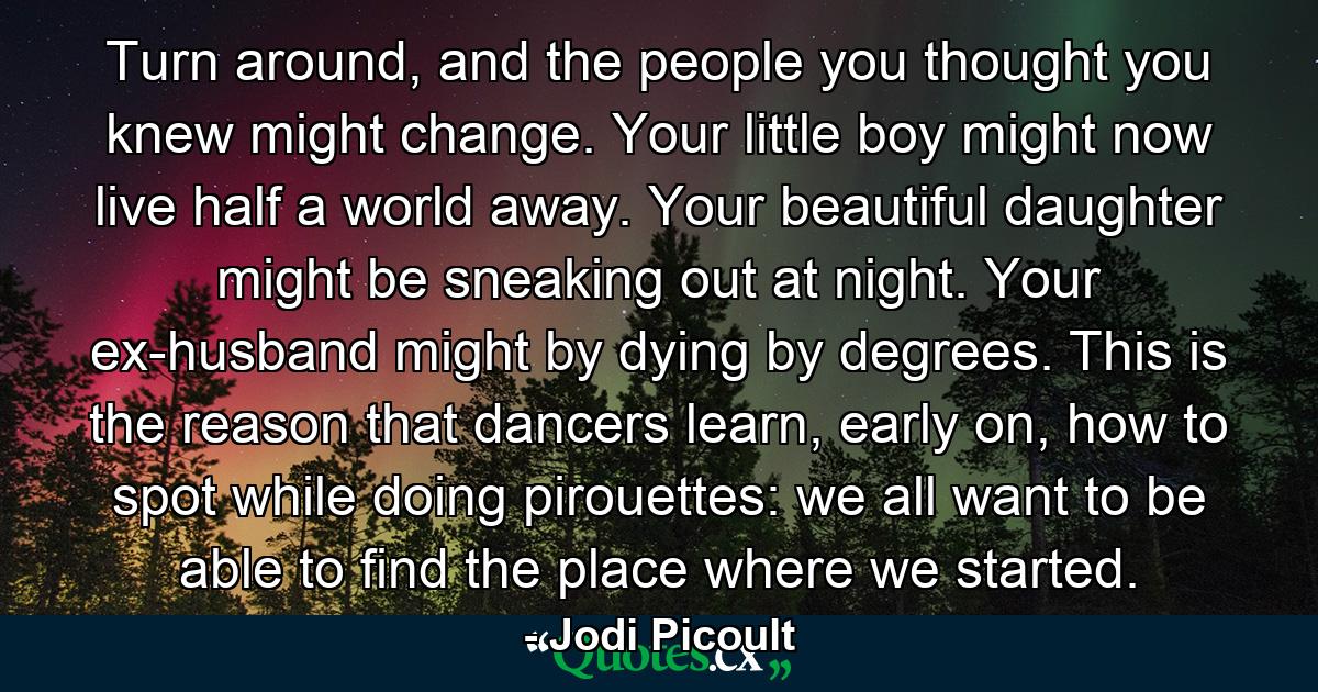 Turn around, and the people you thought you knew might change. Your little boy might now live half a world away. Your beautiful daughter might be sneaking out at night. Your ex-husband might by dying by degrees. This is the reason that dancers learn, early on, how to spot while doing pirouettes: we all want to be able to find the place where we started. - Quote by Jodi Picoult