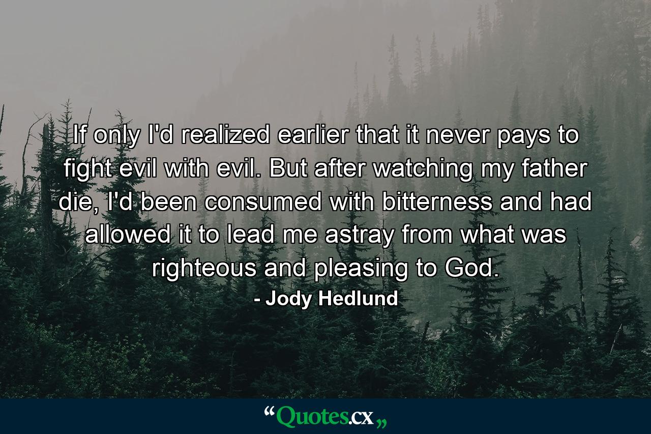 If only I'd realized earlier that it never pays to fight evil with evil. But after watching my father die, I'd been consumed with bitterness and had allowed it to lead me astray from what was righteous and pleasing to God. - Quote by Jody Hedlund