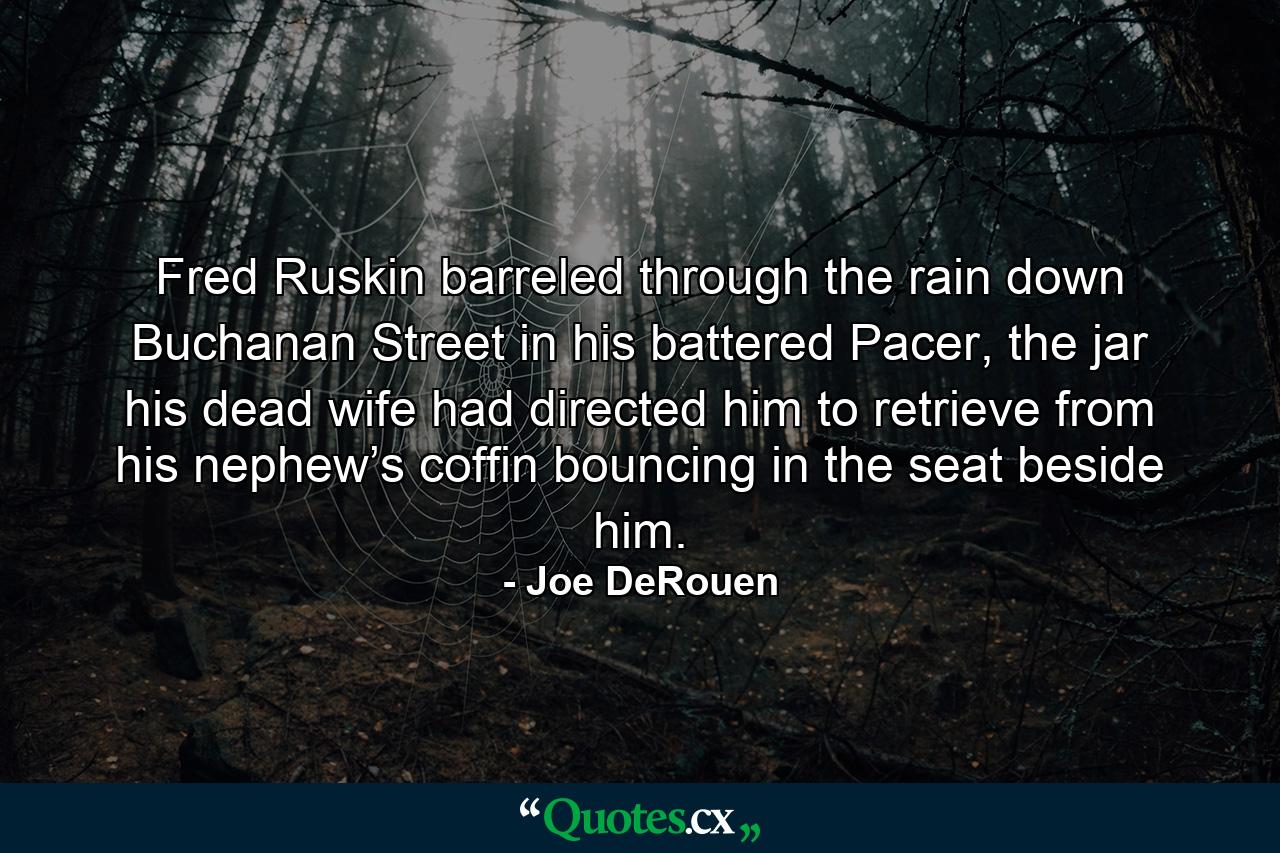 Fred Ruskin barreled through the rain down Buchanan Street in his battered Pacer, the jar his dead wife had directed him to retrieve from his nephew’s coffin bouncing in the seat beside him. - Quote by Joe DeRouen