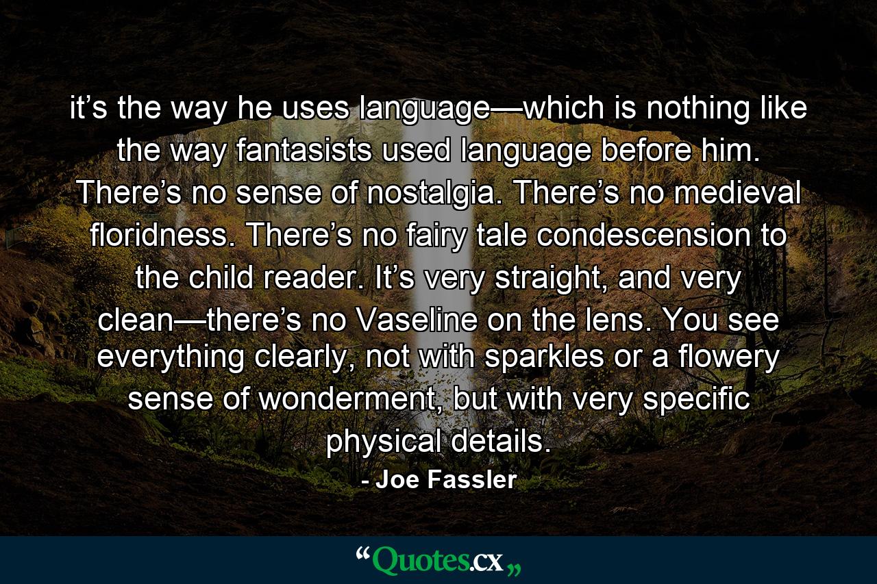 it’s the way he uses language—which is nothing like the way fantasists used language before him. There’s no sense of nostalgia. There’s no medieval floridness. There’s no fairy tale condescension to the child reader. It’s very straight, and very clean—there’s no Vaseline on the lens. You see everything clearly, not with sparkles or a flowery sense of wonderment, but with very specific physical details. - Quote by Joe Fassler