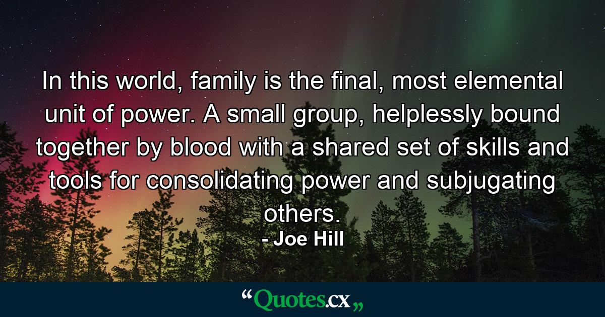 In this world, family is the final, most elemental unit of power. A small group, helplessly bound together by blood with a shared set of skills and tools for consolidating power and subjugating others. - Quote by Joe Hill