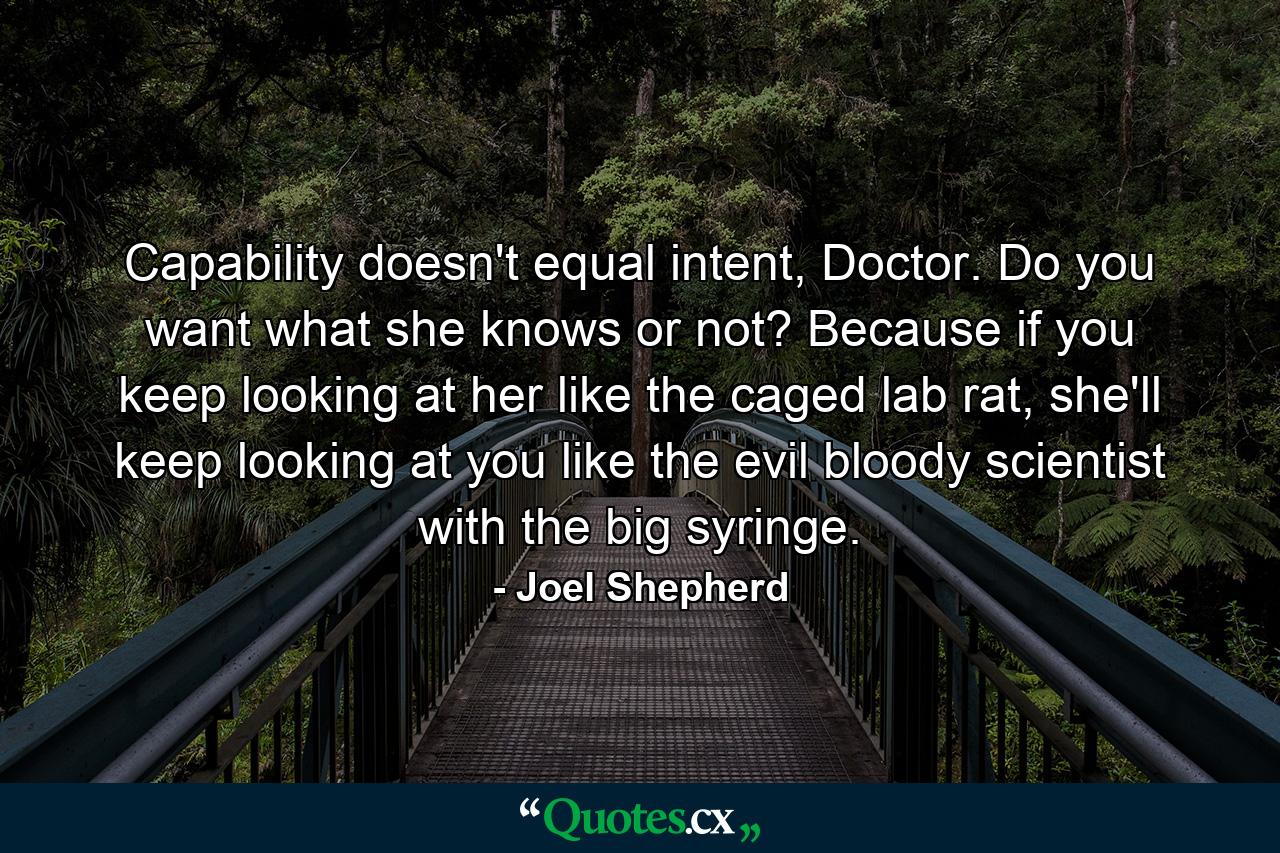 Capability doesn't equal intent, Doctor. Do you want what she knows or not? Because if you keep looking at her like the caged lab rat, she'll keep looking at you like the evil bloody scientist with the big syringe. - Quote by Joel Shepherd