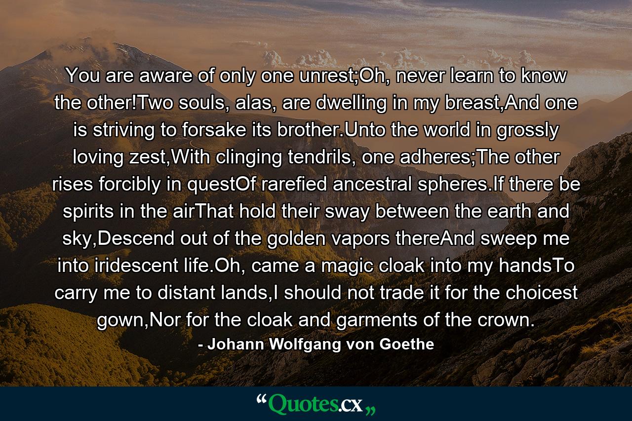 You are aware of only one unrest;Oh, never learn to know the other!Two souls, alas, are dwelling in my breast,And one is striving to forsake its brother.Unto the world in grossly loving zest,With clinging tendrils, one adheres;The other rises forcibly in questOf rarefied ancestral spheres.If there be spirits in the airThat hold their sway between the earth and sky,Descend out of the golden vapors thereAnd sweep me into iridescent life.Oh, came a magic cloak into my handsTo carry me to distant lands,I should not trade it for the choicest gown,Nor for the cloak and garments of the crown. - Quote by Johann Wolfgang von Goethe