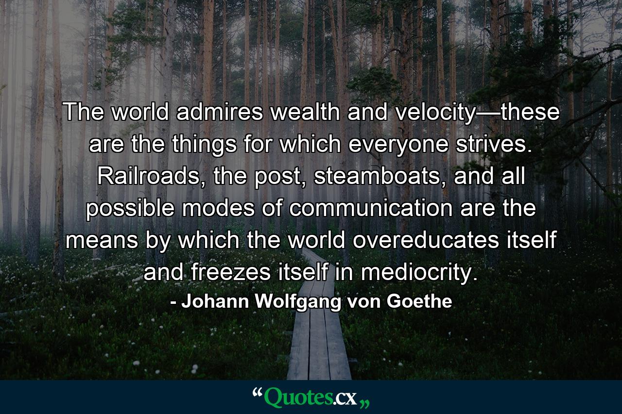 The world admires wealth and velocity—these are the things for which everyone strives. Railroads, the post, steamboats, and all possible modes of communication are the means by which the world overeducates itself and freezes itself in mediocrity. - Quote by Johann Wolfgang von Goethe