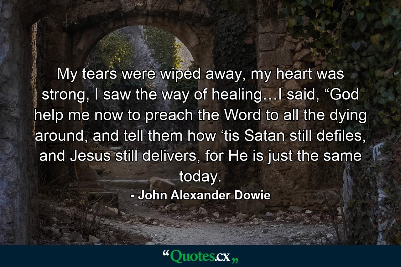 My tears were wiped away, my heart was strong, I saw the way of healing…I said, “God help me now to preach the Word to all the dying around, and tell them how ‘tis Satan still defiles, and Jesus still delivers, for He is just the same today. - Quote by John Alexander Dowie