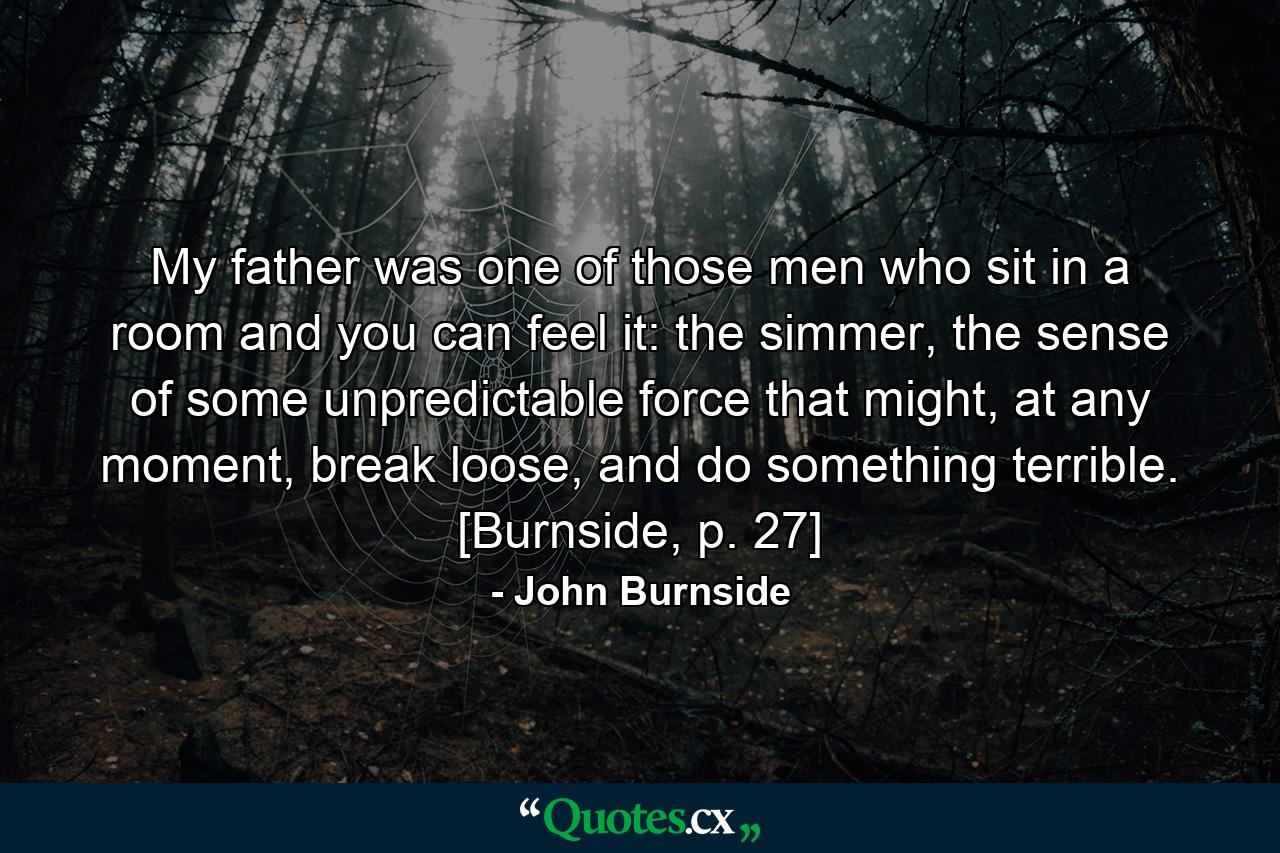 My father was one of those men who sit in a room and you can feel it: the simmer, the sense of some unpredictable force that might, at any moment, break loose, and do something terrible. [Burnside, p. 27] - Quote by John Burnside