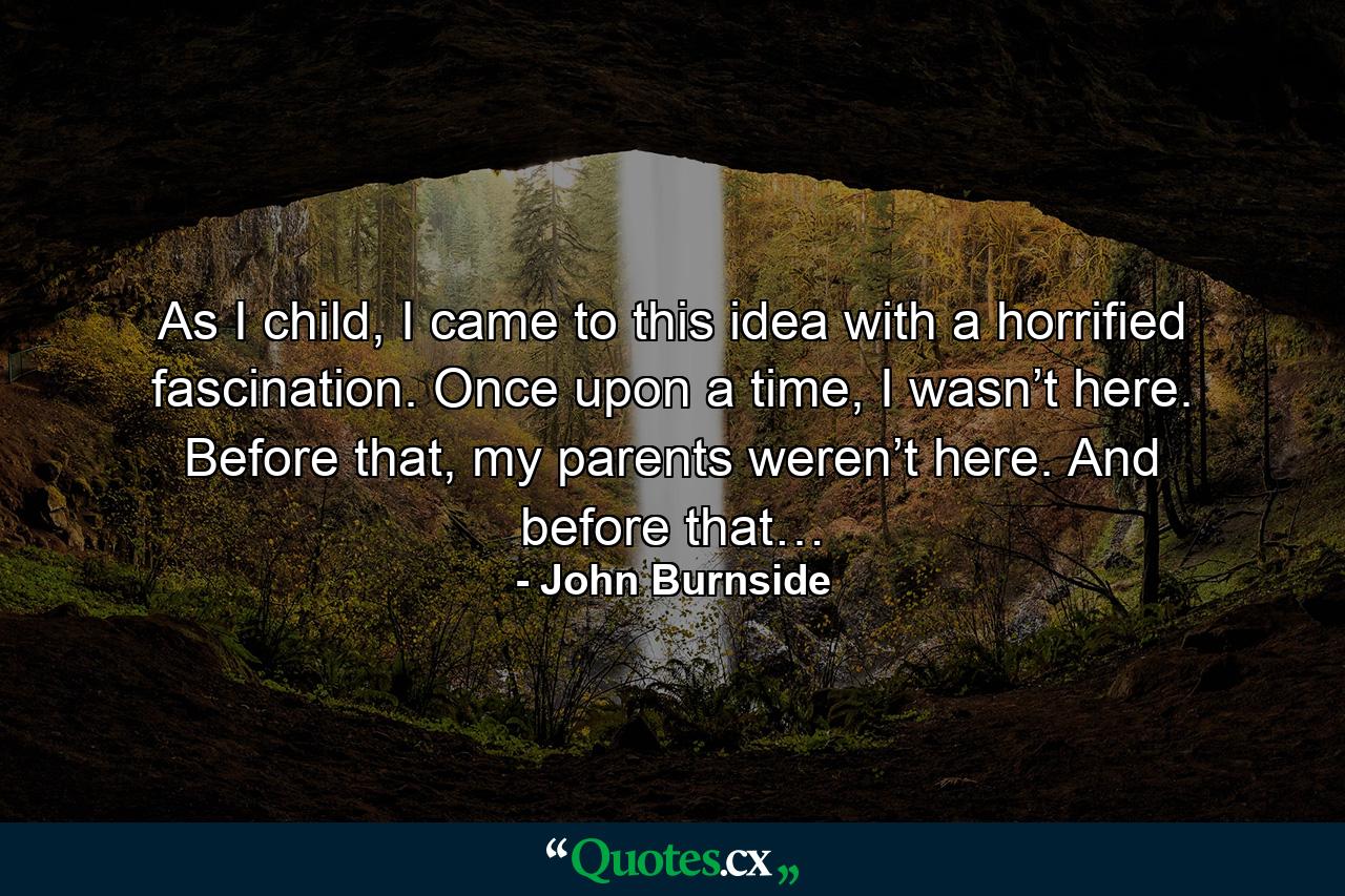 As I child, I came to this idea with a horrified fascination. Once upon a time, I wasn’t here. Before that, my parents weren’t here. And before that… - Quote by John Burnside