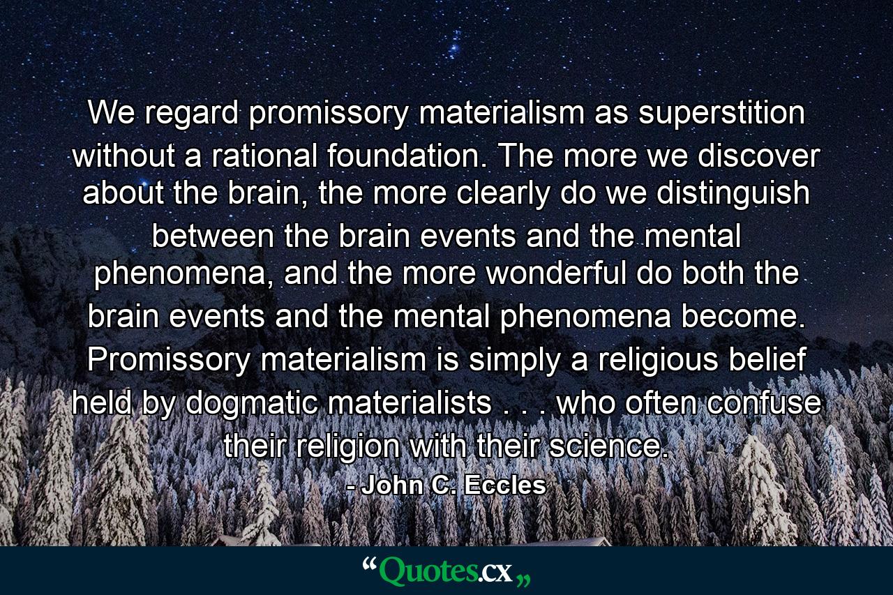 We regard promissory materialism as superstition without a rational foundation. The more we discover about the brain, the more clearly do we distinguish between the brain events and the mental phenomena, and the more wonderful do both the brain events and the mental phenomena become. Promissory materialism is simply a religious belief held by dogmatic materialists . . . who often confuse their religion with their science. - Quote by John C. Eccles