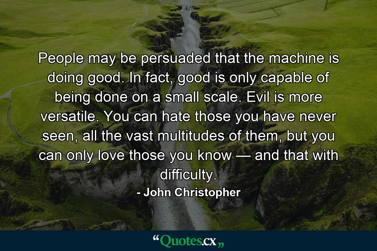 People may be persuaded that the machine is doing good. In fact, good is only capable of being done on a small scale. Evil is more versatile. You can hate those you have never seen, all the vast multitudes of them, but you can only love those you know — and that with difficulty. - Quote by John Christopher