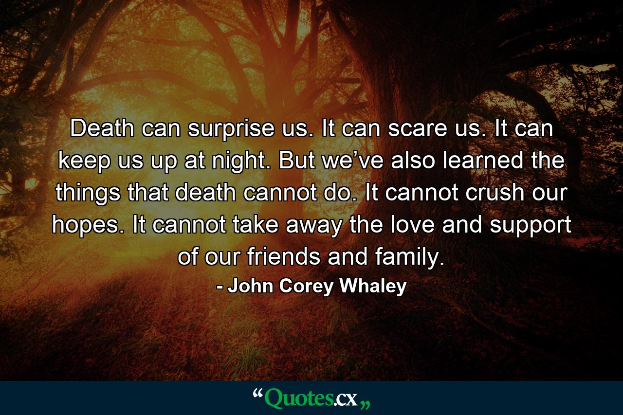 Death can surprise us. It can scare us. It can keep us up at night. But we’ve also learned the things that death cannot do. It cannot crush our hopes. It cannot take away the love and support of our friends and family. - Quote by John Corey Whaley