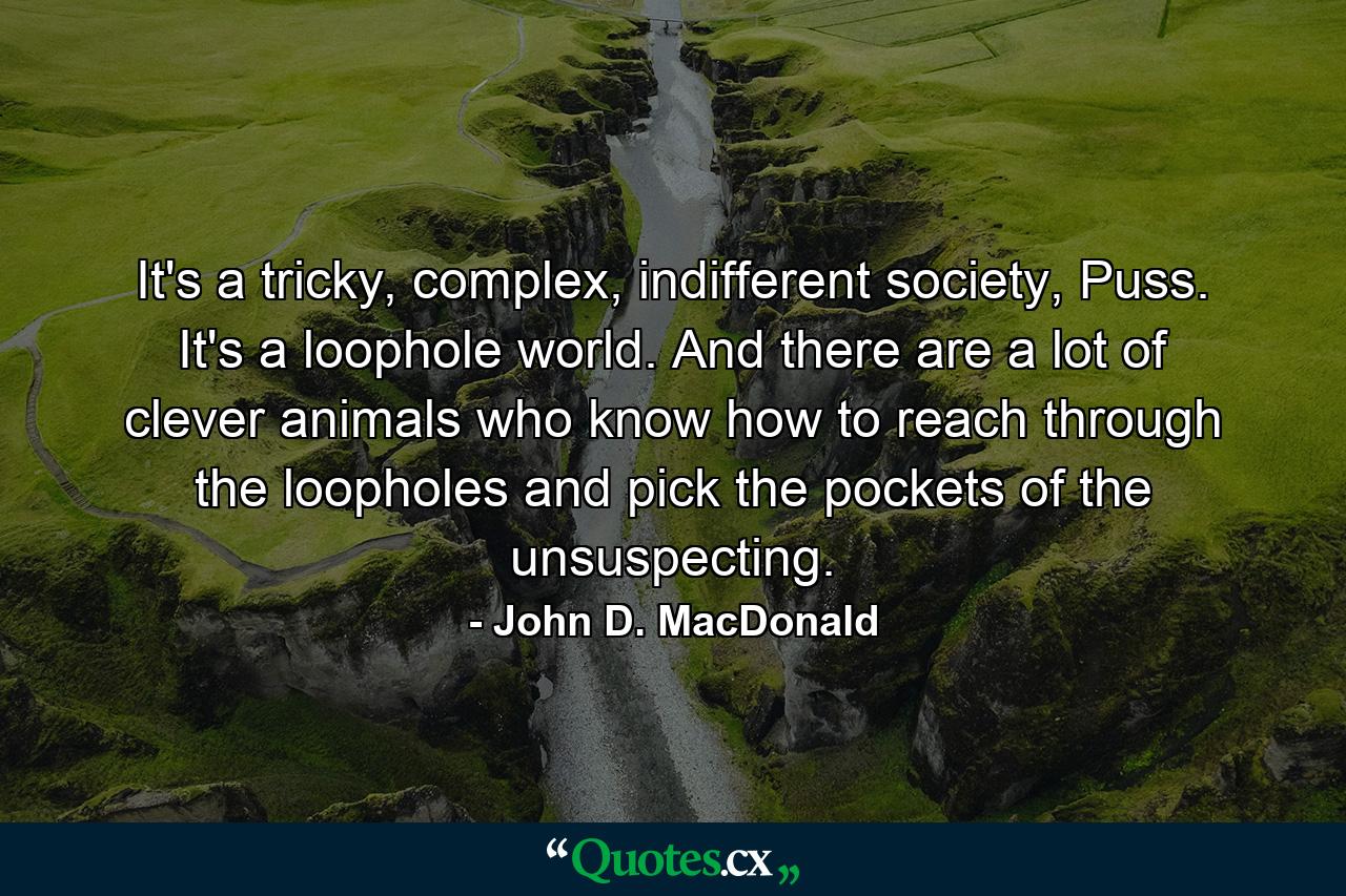 It's a tricky, complex, indifferent society, Puss. It's a loophole world. And there are a lot of clever animals who know how to reach through the loopholes and pick the pockets of the unsuspecting. - Quote by John D. MacDonald