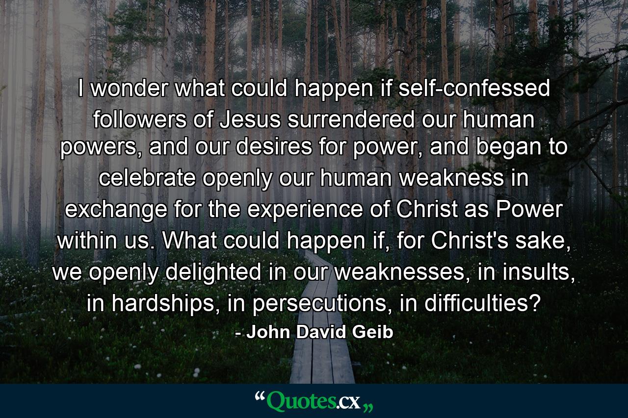 I wonder what could happen if self-confessed followers of Jesus surrendered our human powers, and our desires for power, and began to celebrate openly our human weakness in exchange for the experience of Christ as Power within us. What could happen if, for Christ's sake, we openly delighted in our weaknesses, in insults, in hardships, in persecutions, in difficulties? - Quote by John David Geib