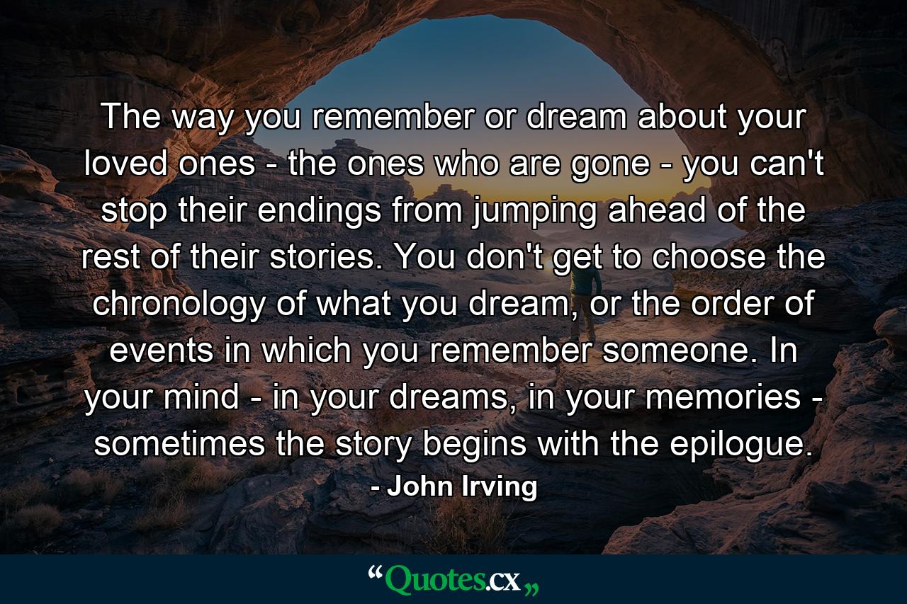 The way you remember or dream about your loved ones - the ones who are gone - you can't stop their endings from jumping ahead of the rest of their stories. You don't get to choose the chronology of what you dream, or the order of events in which you remember someone. In your mind - in your dreams, in your memories - sometimes the story begins with the epilogue. - Quote by John Irving