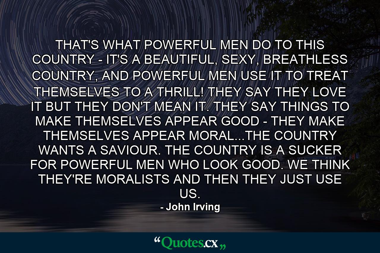 THAT'S WHAT POWERFUL MEN DO TO THIS COUNTRY - IT'S A BEAUTIFUL, SEXY, BREATHLESS COUNTRY, AND POWERFUL MEN USE IT TO TREAT THEMSELVES TO A THRILL! THEY SAY THEY LOVE IT BUT THEY DON'T MEAN IT. THEY SAY THINGS TO MAKE THEMSELVES APPEAR GOOD - THEY MAKE THEMSELVES APPEAR MORAL...THE COUNTRY WANTS A SAVIOUR. THE COUNTRY IS A SUCKER FOR POWERFUL MEN WHO LOOK GOOD. WE THINK THEY'RE MORALISTS AND THEN THEY JUST USE US. - Quote by John Irving