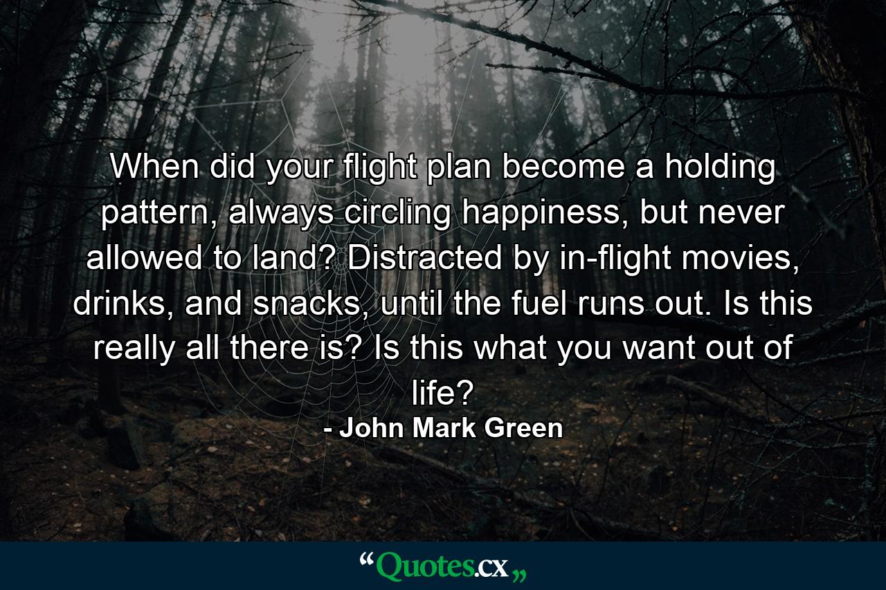 When did your flight plan become a holding pattern, always circling happiness, but never allowed to land? Distracted by in-flight movies, drinks, and snacks, until the fuel runs out. Is this really all there is? Is this what you want out of life? - Quote by John Mark Green