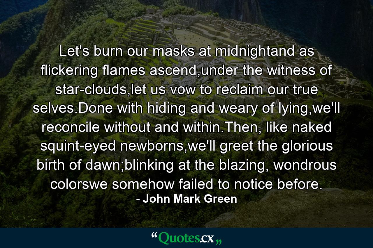 Let's burn our masks at midnightand as flickering flames ascend,under the witness of star-clouds,let us vow to reclaim our true selves.Done with hiding and weary of lying,we'll reconcile without and within.Then, like naked squint-eyed newborns,we'll greet the glorious birth of dawn;blinking at the blazing, wondrous colorswe somehow failed to notice before. - Quote by John Mark Green