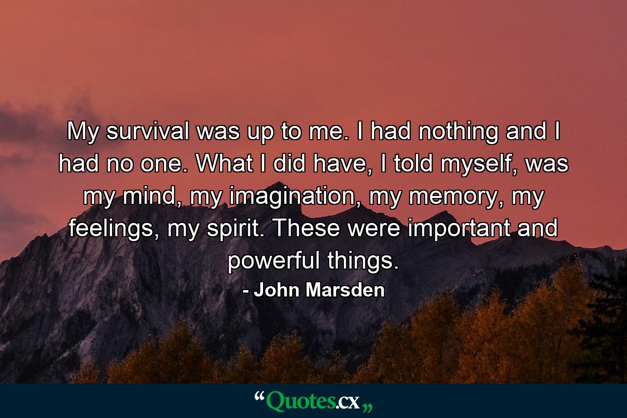 My survival was up to me. I had nothing and I had no one. What I did have, I told myself, was my mind, my imagination, my memory, my feelings, my spirit. These were important and powerful things. - Quote by John Marsden