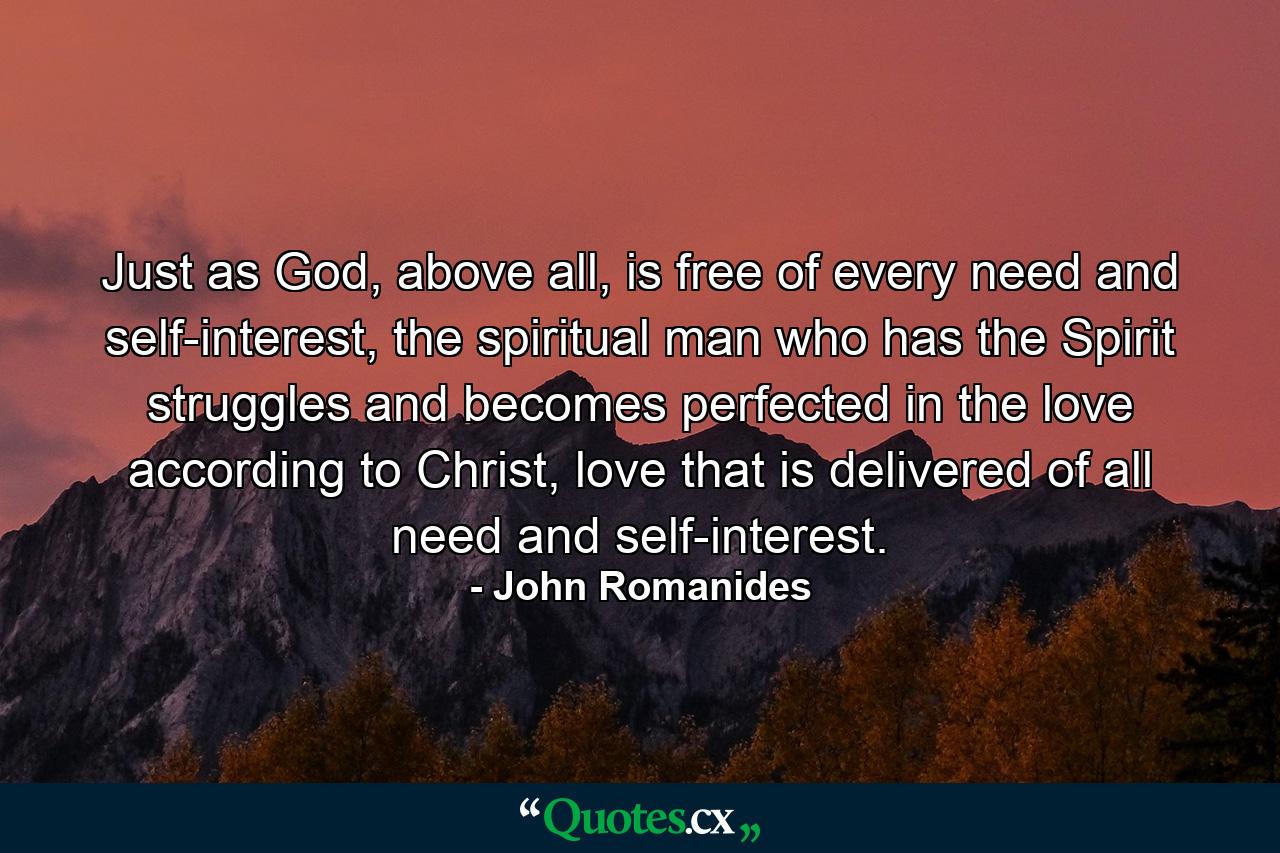 Just as God, above all, is free of every need and self-interest, the spiritual man who has the Spirit struggles and becomes perfected in the love according to Christ, love that is delivered of all need and self-interest. - Quote by John Romanides