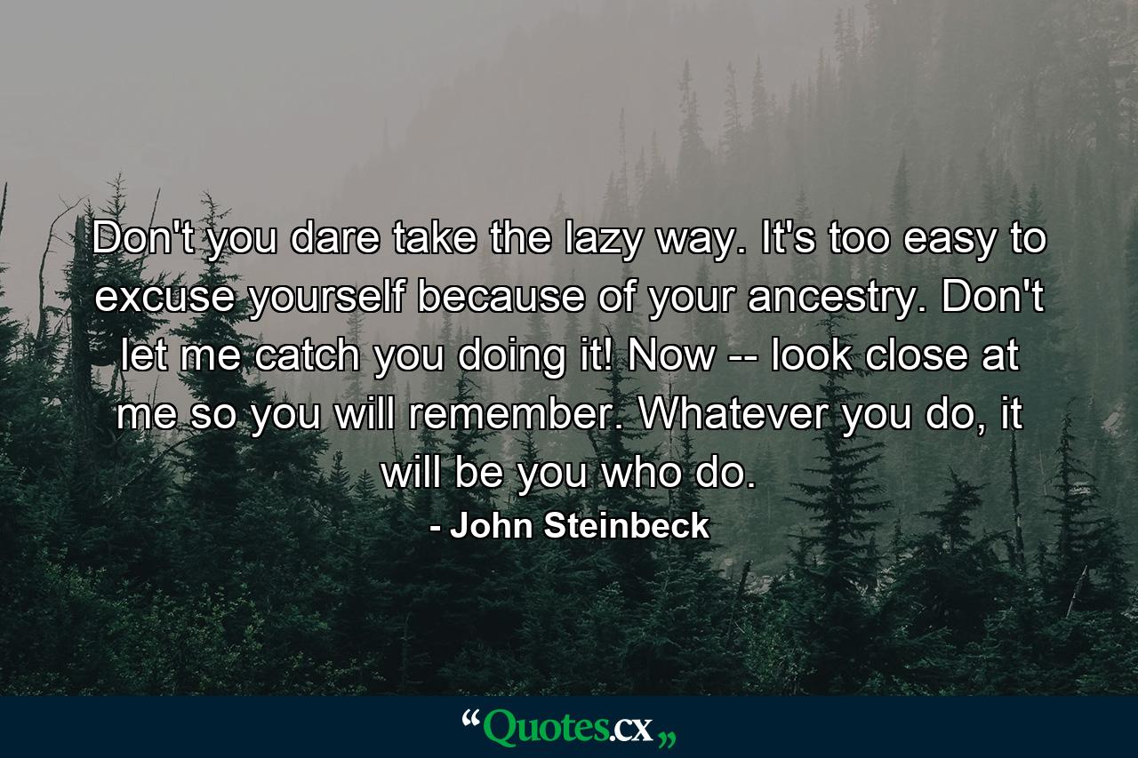 Don't you dare take the lazy way. It's too easy to excuse yourself because of your ancestry. Don't let me catch you doing it! Now -- look close at me so you will remember. Whatever you do, it will be you who do. - Quote by John Steinbeck