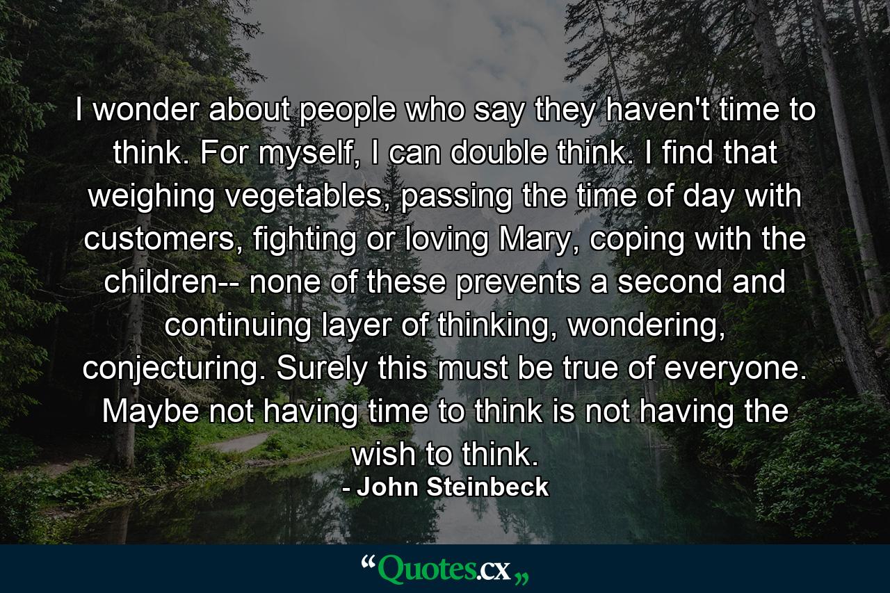 I wonder about people who say they haven't time to think. For myself, I can double think. I find that weighing vegetables, passing the time of day with customers, fighting or loving Mary, coping with the children-- none of these prevents a second and continuing layer of thinking, wondering, conjecturing. Surely this must be true of everyone. Maybe not having time to think is not having the wish to think. - Quote by John Steinbeck