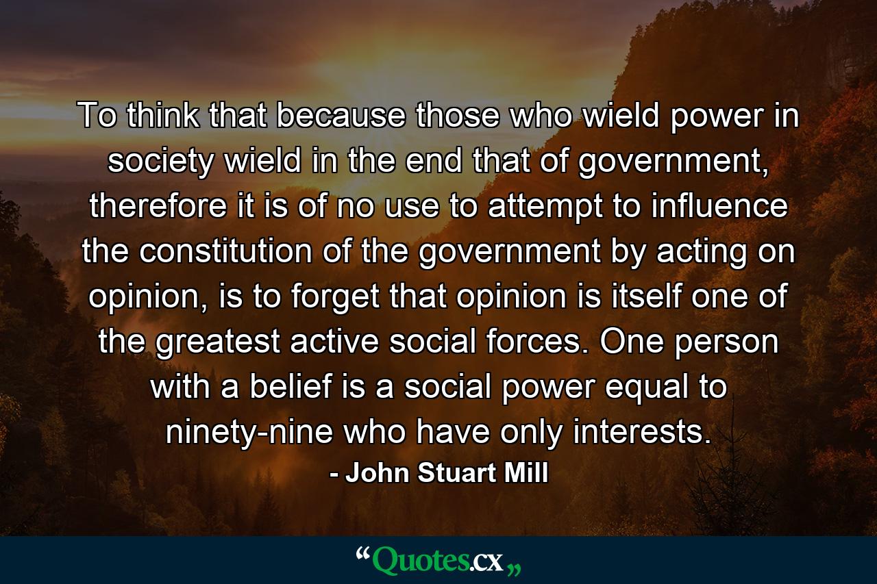 To think that because those who wield power in society wield in the end that of government, therefore it is of no use to attempt to influence the constitution of the government by acting on opinion, is to forget that opinion is itself one of the greatest active social forces. One person with a belief is a social power equal to ninety-nine who have only interests. - Quote by John Stuart Mill