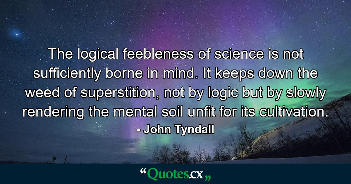 The logical feebleness of science is not sufficiently borne in mind. It keeps down the weed of superstition, not by logic but by slowly rendering the mental soil unfit for its cultivation. - Quote by John Tyndall