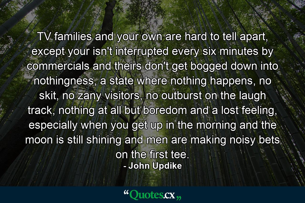 TV families and your own are hard to tell apart, except your isn't interrupted every six minutes by commercials and theirs don't get bogged down into nothingness, a state where nothing happens, no skit, no zany visitors, no outburst on the laugh track, nothing at all but boredom and a lost feeling, especially when you get up in the morning and the moon is still shining and men are making noisy bets on the first tee. - Quote by John Updike