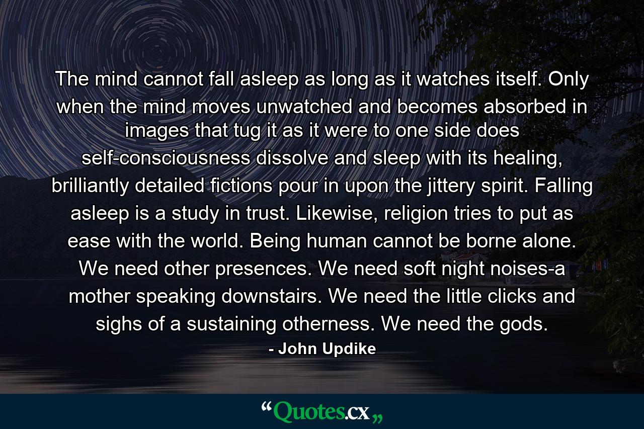 The mind cannot fall asleep as long as it watches itself. Only when the mind moves unwatched and becomes absorbed in images that tug it as it were to one side does self-consciousness dissolve and sleep with its healing, brilliantly detailed fictions pour in upon the jittery spirit. Falling asleep is a study in trust. Likewise, religion tries to put as ease with the world. Being human cannot be borne alone. We need other presences. We need soft night noises-a mother speaking downstairs. We need the little clicks and sighs of a sustaining otherness. We need the gods. - Quote by John Updike