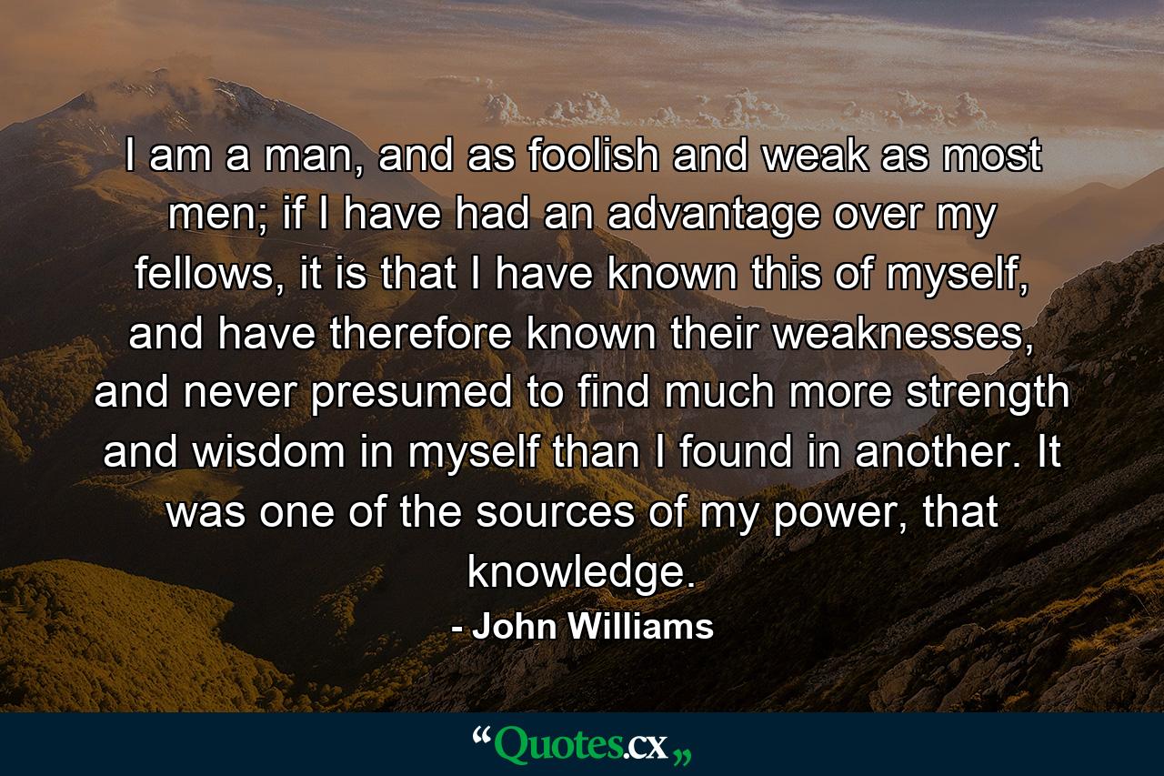 I am a man, and as foolish and weak as most men; if I have had an advantage over my fellows, it is that I have known this of myself, and have therefore known their weaknesses, and never presumed to find much more strength and wisdom in myself than I found in another. It was one of the sources of my power, that knowledge. - Quote by John Williams