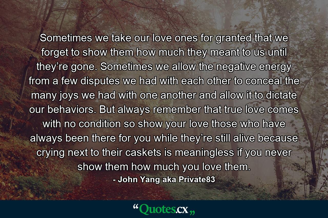 Sometimes we take our love ones for granted that we forget to show them how much they meant to us until they’re gone. Sometimes we allow the negative energy from a few disputes we had with each other to conceal the many joys we had with one another and allow it to dictate our behaviors. But always remember that true love comes with no condition so show your love those who have always been there for you while they’re still alive because crying next to their caskets is meaningless if you never show them how much you love them. - Quote by John Yang aka Private83