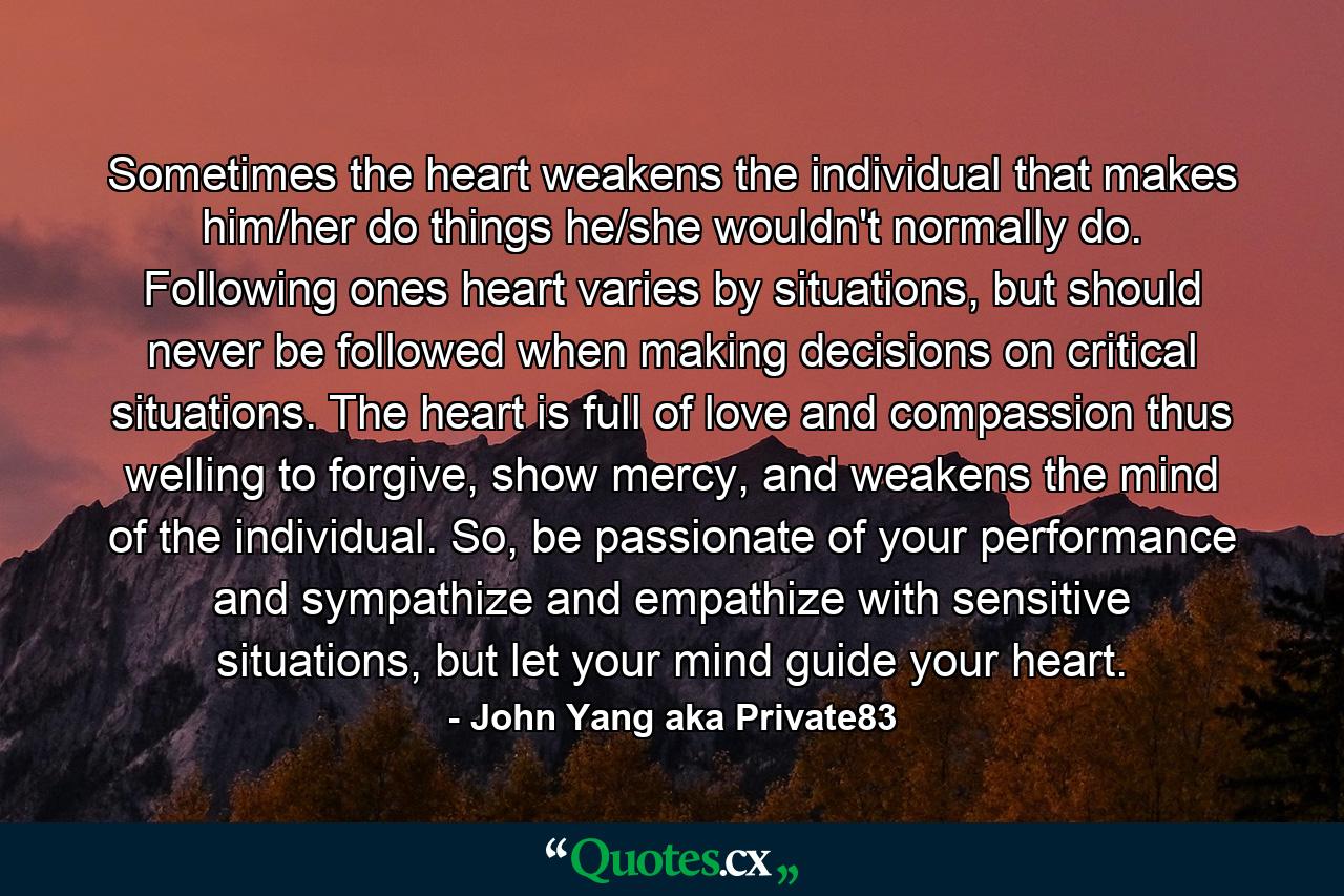 Sometimes the heart weakens the individual that makes him/her do things he/she wouldn't normally do. Following ones heart varies by situations, but should never be followed when making decisions on critical situations. The heart is full of love and compassion thus welling to forgive, show mercy, and weakens the mind of the individual. So, be passionate of your performance and sympathize and empathize with sensitive situations, but let your mind guide your heart. - Quote by John Yang aka Private83