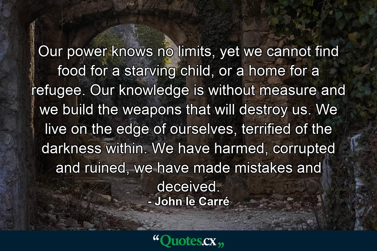 Our power knows no limits, yet we cannot find food for a starving child, or a home for a refugee. Our knowledge is without measure and we build the weapons that will destroy us. We live on the edge of ourselves, terrified of the darkness within. We have harmed, corrupted and ruined, we have made mistakes and deceived. - Quote by John le Carré