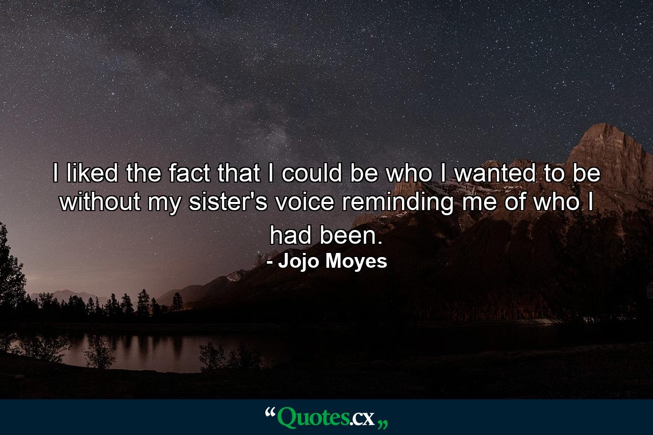 I liked the fact that I could be who I wanted to be without my sister's voice reminding me of who I had been. - Quote by Jojo Moyes