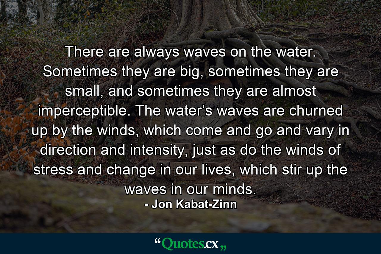 There are always waves on the water. Sometimes they are big, sometimes they are small, and sometimes they are almost imperceptible. The water’s waves are churned up by the winds, which come and go and vary in direction and intensity, just as do the winds of stress and change in our lives, which stir up the waves in our minds. - Quote by Jon Kabat-Zinn