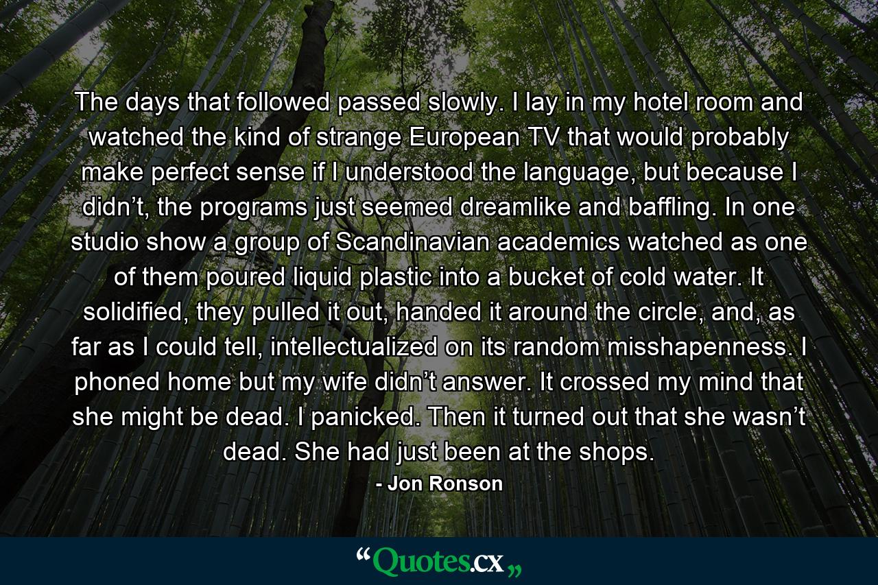 The days that followed passed slowly. I lay in my hotel room and watched the kind of strange European TV that would probably make perfect sense if I understood the language, but because I didn’t, the programs just seemed dreamlike and baffling. In one studio show a group of Scandinavian academics watched as one of them poured liquid plastic into a bucket of cold water. It solidified, they pulled it out, handed it around the circle, and, as far as I could tell, intellectualized on its random misshapenness. I phoned home but my wife didn’t answer. It crossed my mind that she might be dead. I panicked. Then it turned out that she wasn’t dead. She had just been at the shops. - Quote by Jon Ronson