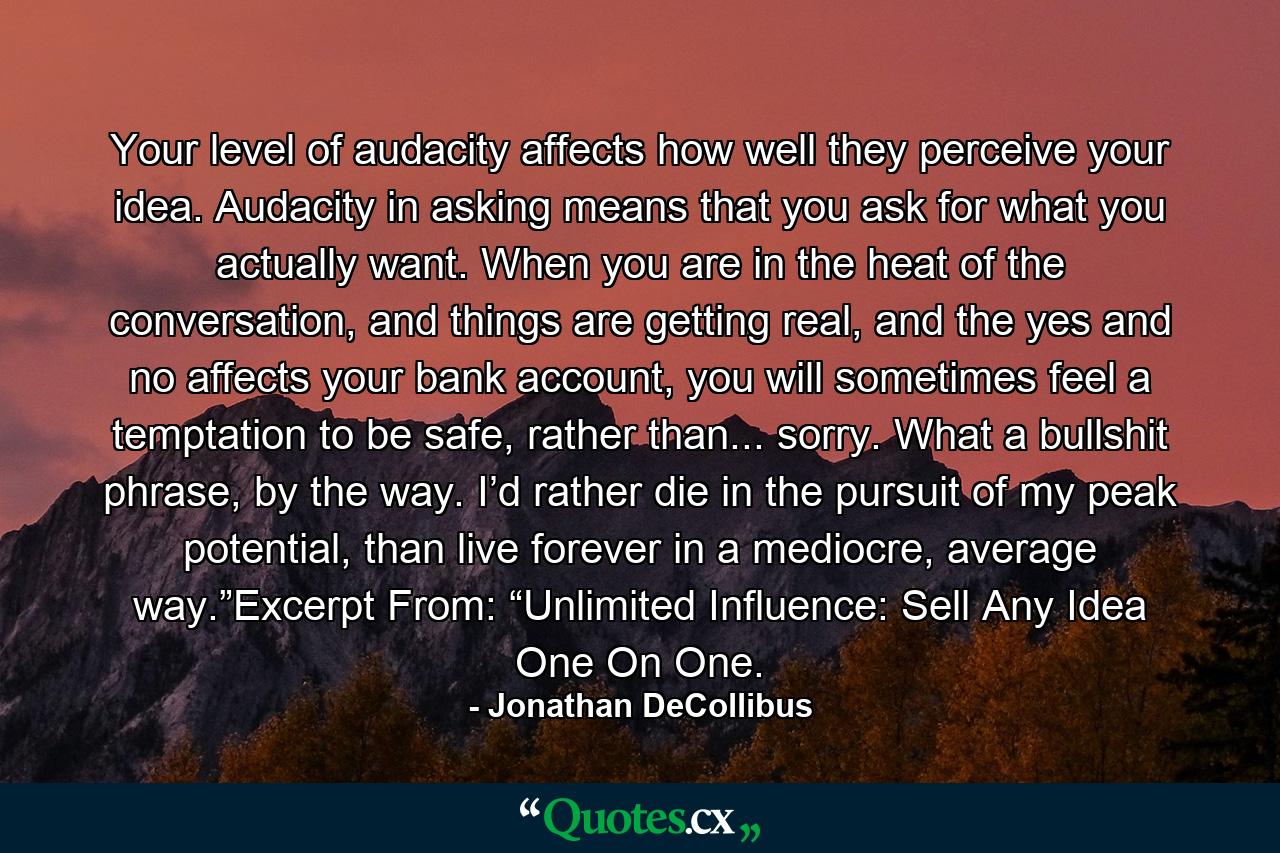 Your level of audacity affects how well they perceive your idea.  Audacity in asking means that you ask for what you actually want. When you are in the heat of the conversation, and things are getting real, and the yes and no affects your bank account, you will sometimes feel a temptation to be safe, rather than... sorry.  What a bullshit phrase, by the way. I’d rather die in the pursuit of my peak potential, than live forever in a mediocre, average way.”Excerpt From: “Unlimited Influence: Sell Any Idea One On One. - Quote by Jonathan DeCollibus