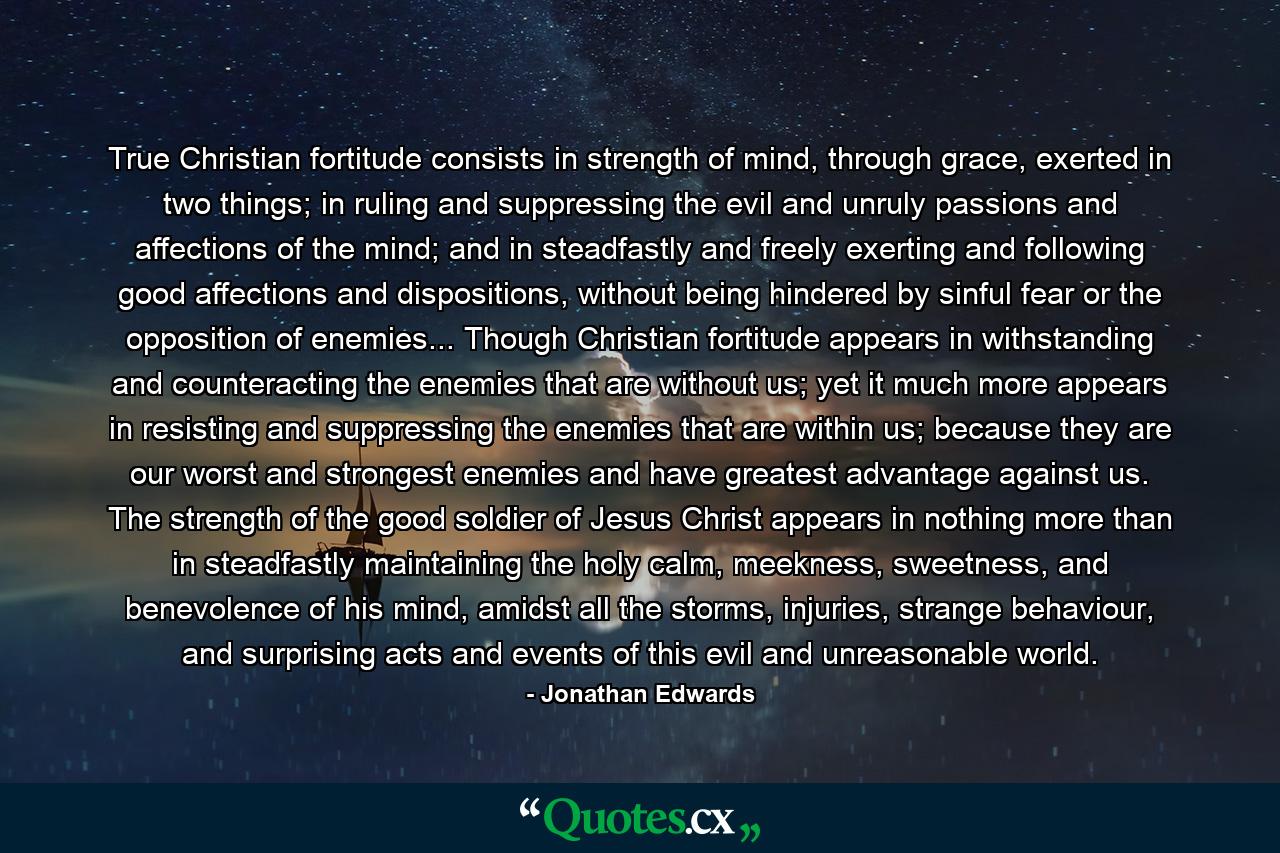 True Christian fortitude consists in strength of mind, through grace, exerted in two things; in ruling and suppressing the evil and unruly passions and affections of the mind; and in steadfastly and freely exerting and following good affections and dispositions, without being hindered by sinful fear or the opposition of enemies... Though Christian fortitude appears in withstanding and counteracting the enemies that are without us; yet it much more appears in resisting and suppressing the enemies that are within us; because they are our worst and strongest enemies and have greatest advantage against us. The strength of the good soldier of Jesus Christ appears in nothing more than in steadfastly maintaining the holy calm, meekness, sweetness, and benevolence of his mind, amidst all the storms, injuries, strange behaviour, and surprising acts and events of this evil and unreasonable world. - Quote by Jonathan Edwards