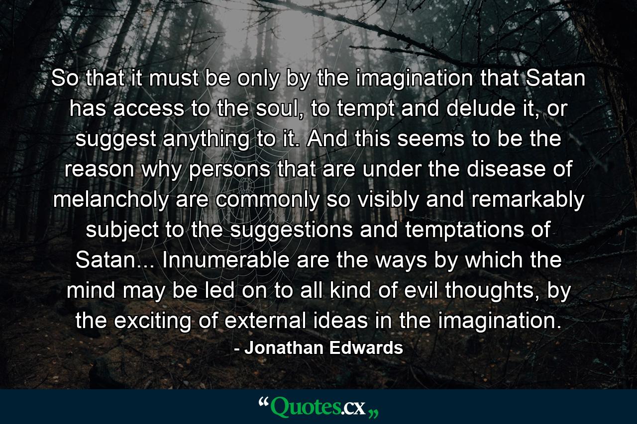 So that it must be only by the imagination that Satan has access to the soul, to tempt and delude it, or suggest anything to it. And this seems to be the reason why persons that are under the disease of melancholy are commonly so visibly and remarkably subject to the suggestions and temptations of Satan... Innumerable are the ways by which the mind may be led on to all kind of evil thoughts, by the exciting of external ideas in the imagination. - Quote by Jonathan Edwards