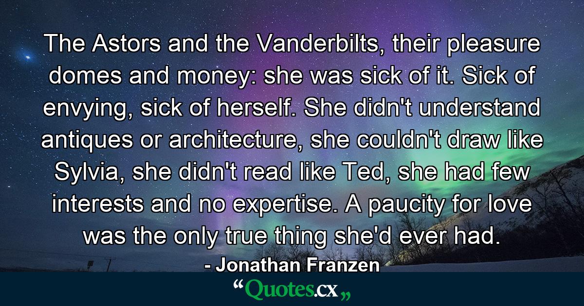 The Astors and the Vanderbilts, their pleasure domes and money: she was sick of it. Sick of envying, sick of herself. She didn't understand antiques or architecture, she couldn't draw like Sylvia, she didn't read like Ted, she had few interests and no expertise. A paucity for love was the only true thing she'd ever had. - Quote by Jonathan Franzen