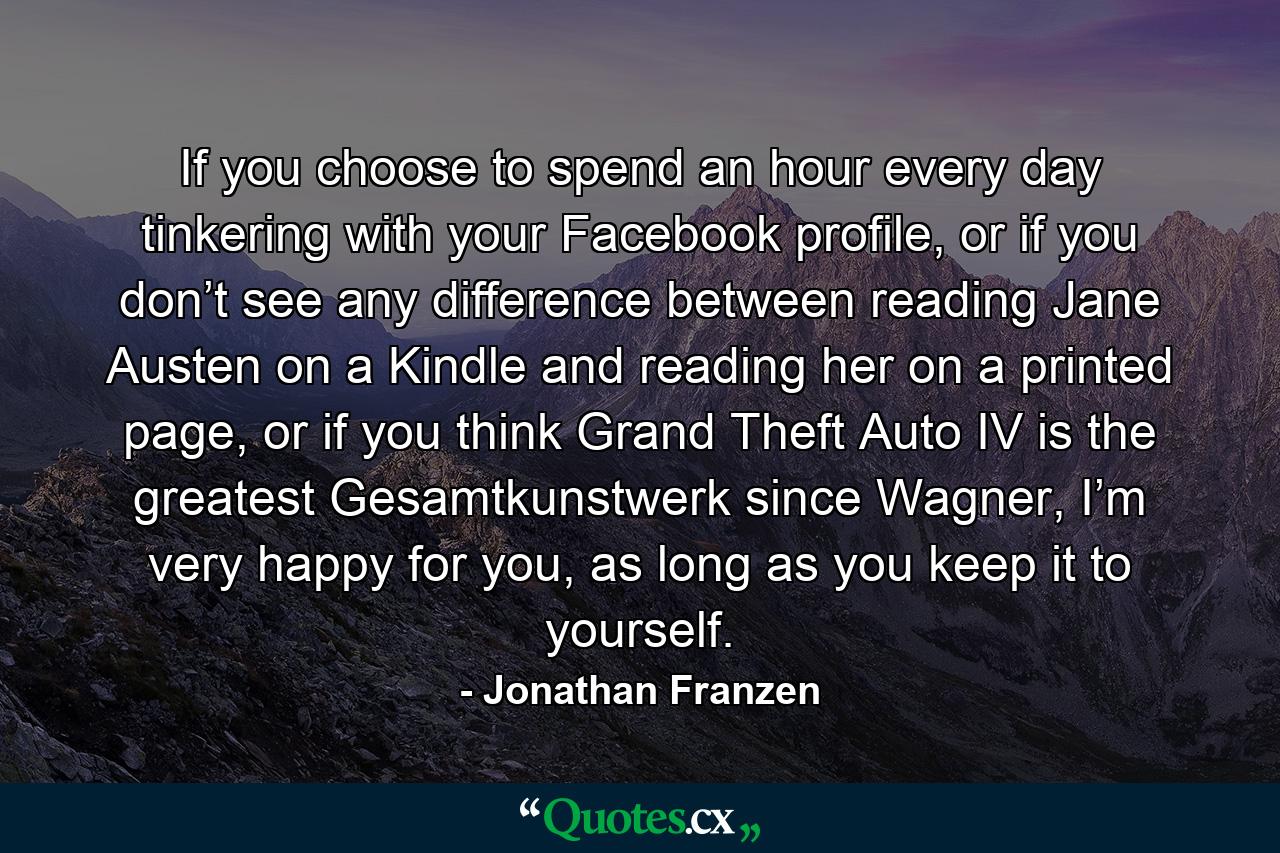 If you choose to spend an hour every day tinkering with your Facebook profile, or if you don’t see any difference between reading Jane Austen on a Kindle and reading her on a printed page, or if you think Grand Theft Auto IV is the greatest Gesamtkunstwerk since Wagner, I’m very happy for you, as long as you keep it to yourself. - Quote by Jonathan Franzen