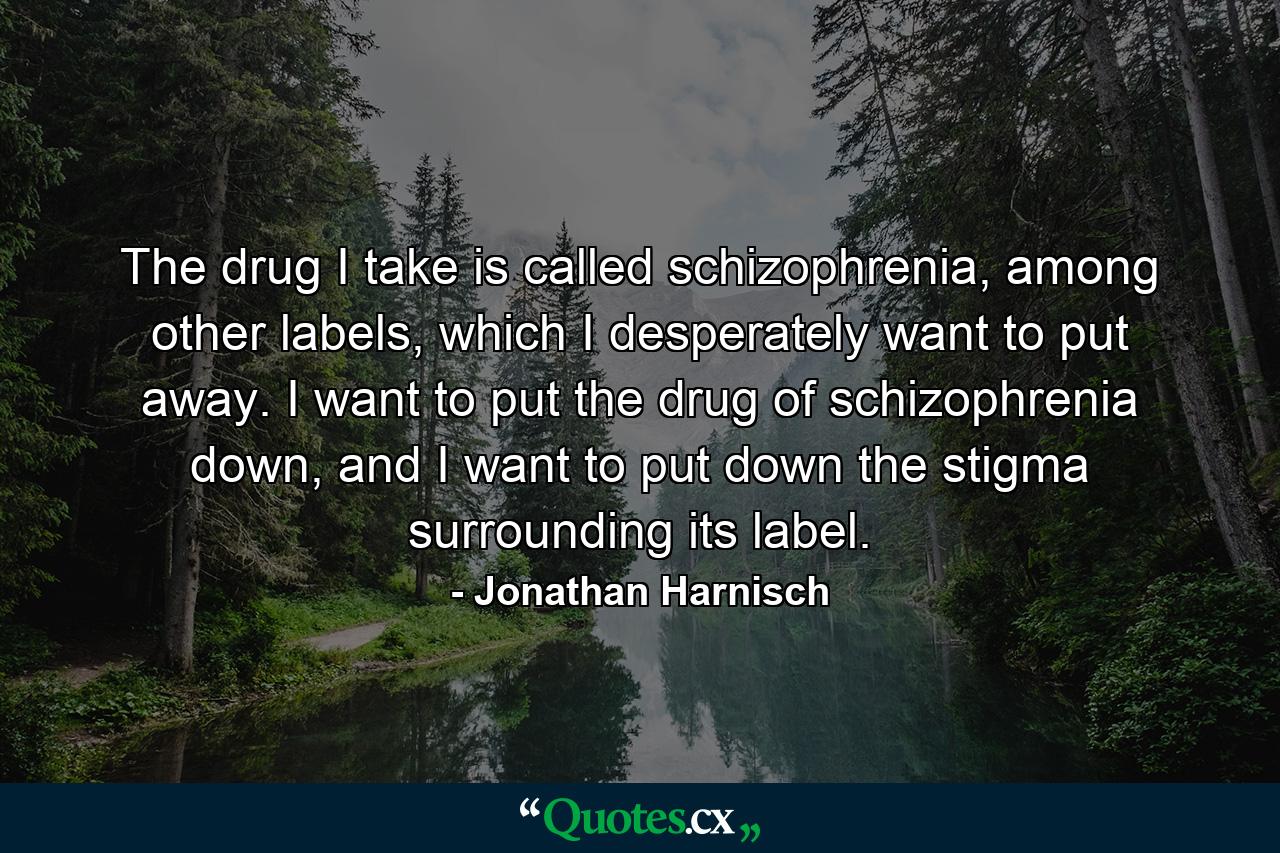 The drug I take is called schizophrenia, among other labels, which I desperately want to put away. I want to put the drug of schizophrenia down, and I want to put down the stigma surrounding its label. - Quote by Jonathan Harnisch