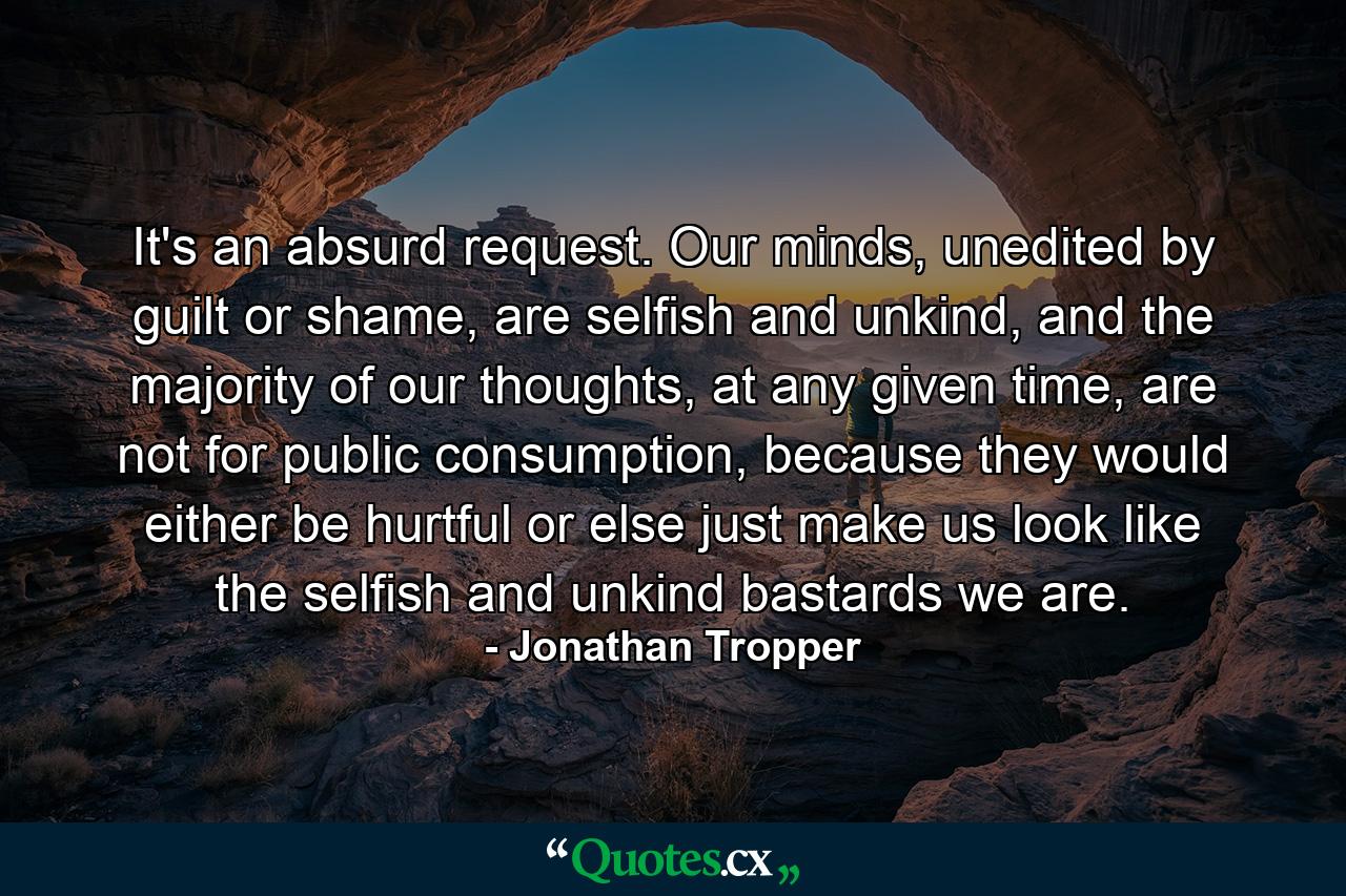 It's an absurd request. Our minds, unedited by guilt or shame, are selfish and unkind, and the majority of our thoughts, at any given time, are not for public consumption, because they would either be hurtful or else just make us look like the selfish and unkind bastards we are. - Quote by Jonathan Tropper