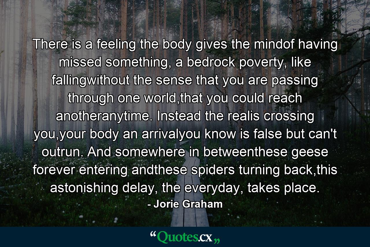 There is a feeling the body gives the mindof having missed something, a bedrock poverty, like fallingwithout the sense that you are passing through one world,that you could reach anotheranytime. Instead the realis crossing you,your body an arrivalyou know is false but can't outrun. And somewhere in betweenthese geese forever entering andthese spiders turning back,this astonishing delay, the everyday, takes place. - Quote by Jorie Graham