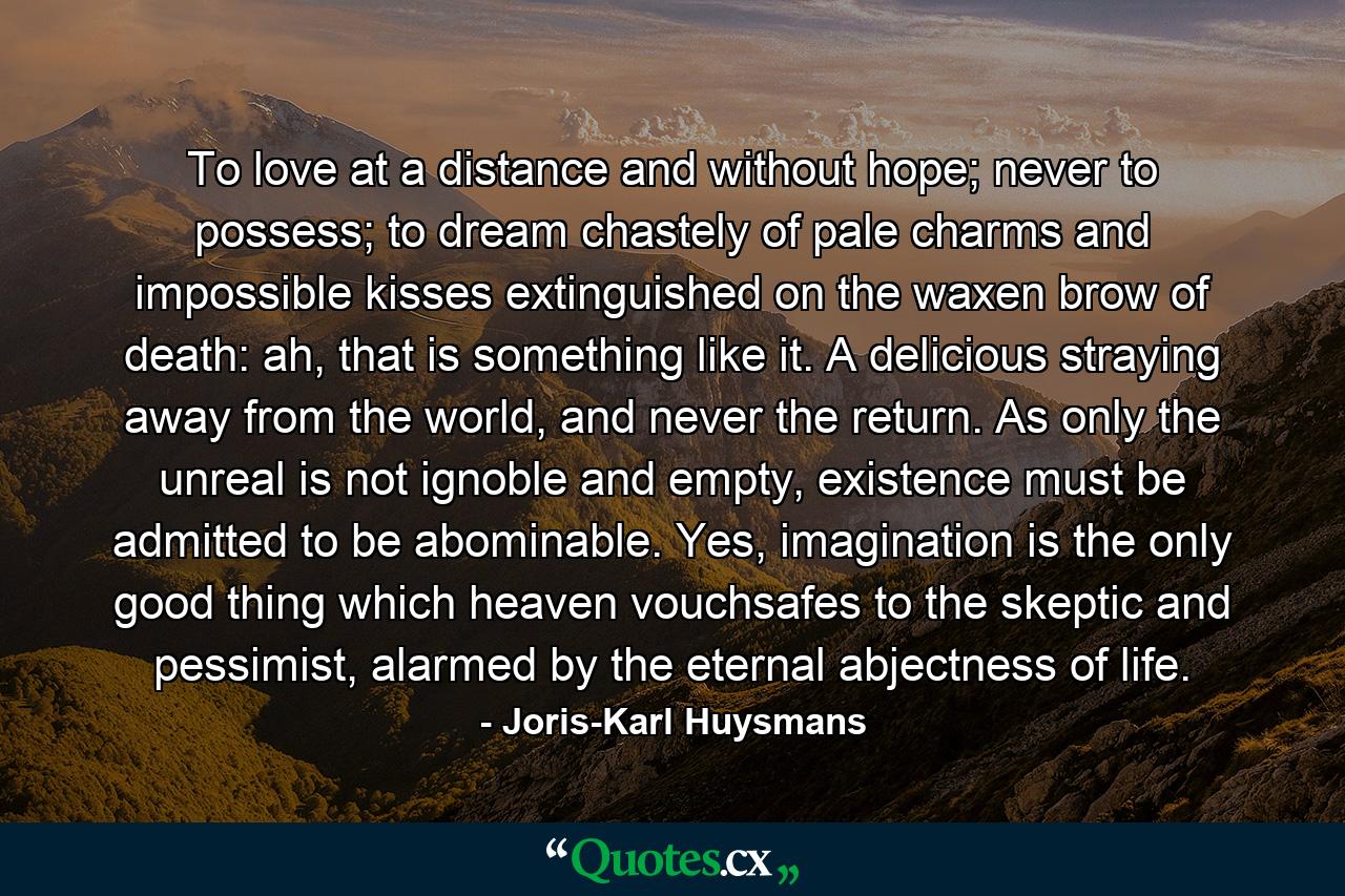 To love at a distance and without hope; never to possess; to dream chastely of pale charms and impossible kisses extinguished on the waxen brow of death: ah, that is something like it. A delicious straying away from the world, and never the return. As only the unreal is not ignoble and empty, existence must be admitted to be abominable. Yes, imagination is the only good thing which heaven vouchsafes to the skeptic and pessimist, alarmed by the eternal abjectness of life. - Quote by Joris-Karl Huysmans